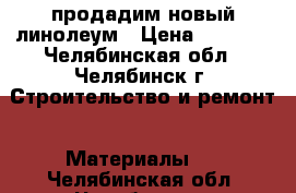 продадим новый линолеум › Цена ­ 5 000 - Челябинская обл., Челябинск г. Строительство и ремонт » Материалы   . Челябинская обл.,Челябинск г.